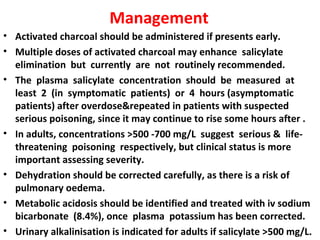 Management
• Activated charcoal should be administered if presents early.
• Multiple doses of activated charcoal may enhance salicylate
  elimination but currently are not routinely recommended.
• The plasma salicylate concentration should be measured at
  least 2 (in symptomatic patients) or 4 hours (asymptomatic
  patients) after overdose&repeated in patients with suspected
  serious poisoning, since it may continue to rise some hours after .
• In adults, concentrations >500 -700 mg/L suggest serious & life-
  threatening poisoning respectively, but clinical status is more
  important assessing severity.
• Dehydration should be corrected carefully, as there is a risk of
  pulmonary oedema.
• Metabolic acidosis should be identified and treated with iv sodium
  bicarbonate (8.4%), once plasma potassium has been corrected.
• Urinary alkalinisation is indicated for adults if salicylate >500 mg/L.
 