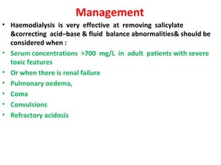 Management
• Haemodialysis is very effective at removing salicylate
  &correcting acid–base & fluid balance abnormalities& should be
  considered when :
• Serum concentrations >700 mg/L in adult patients with severe
  toxic features
• Or when there is renal failure
• Pulmonary oedema,
• Coma
• Convulsions
• Refractory acidosis
 