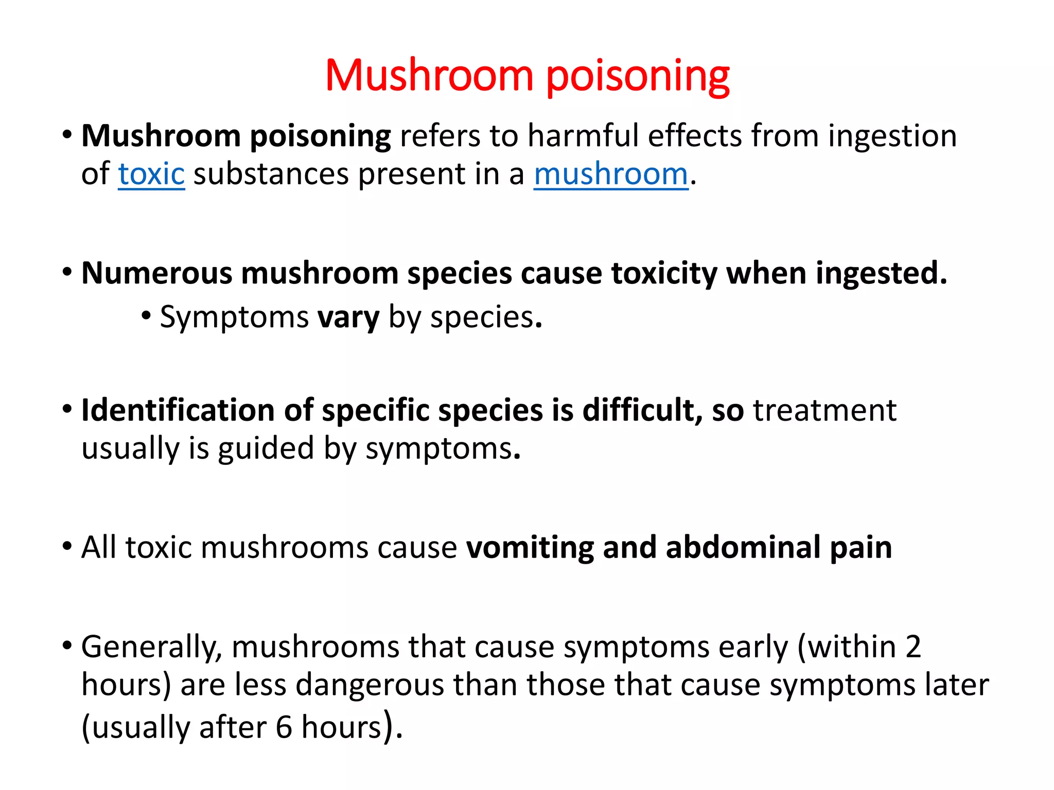 Mushroom poisoning
• Mushroom poisoning refers to harmful effects from ingestion
of toxic substances present in a mushroom.
• Numerous mushroom species cause toxicity when ingested.
• Symptoms vary by species.
• Identification of specific species is difficult, so treatment
usually is guided by symptoms.
• All toxic mushrooms cause vomiting and abdominal pain
• Generally, mushrooms that cause symptoms early (within 2
hours) are less dangerous than those that cause symptoms later
(usually after 6 hours).
 