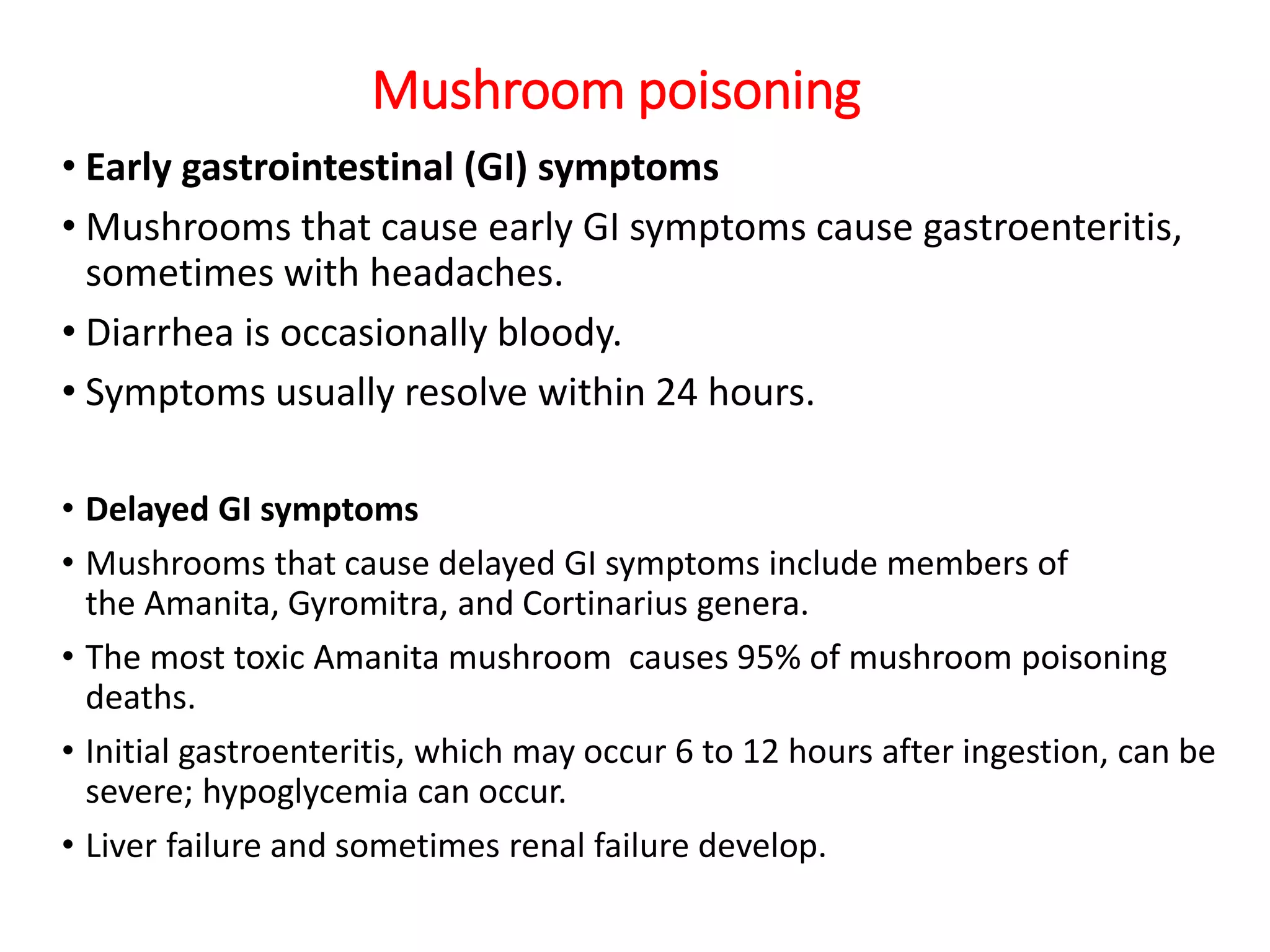 Mushroom poisoning
• Early gastrointestinal (GI) symptoms
• Mushrooms that cause early GI symptoms cause gastroenteritis,
sometimes with headaches.
• Diarrhea is occasionally bloody.
• Symptoms usually resolve within 24 hours.
• Delayed GI symptoms
• Mushrooms that cause delayed GI symptoms include members of
the Amanita, Gyromitra, and Cortinarius genera.
• The most toxic Amanita mushroom causes 95% of mushroom poisoning
deaths.
• Initial gastroenteritis, which may occur 6 to 12 hours after ingestion, can be
severe; hypoglycemia can occur.
• Liver failure and sometimes renal failure develop.
 