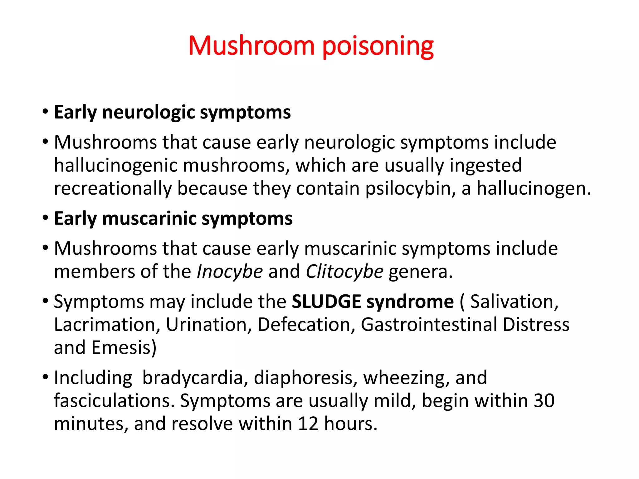 Mushroom poisoning
• Early neurologic symptoms
• Mushrooms that cause early neurologic symptoms include
hallucinogenic mushrooms, which are usually ingested
recreationally because they contain psilocybin, a hallucinogen.
• Early muscarinic symptoms
• Mushrooms that cause early muscarinic symptoms include
members of the Inocybe and Clitocybe genera.
• Symptoms may include the SLUDGE syndrome ( Salivation,
Lacrimation, Urination, Defecation, Gastrointestinal Distress
and Emesis)
• Including bradycardia, diaphoresis, wheezing, and
fasciculations. Symptoms are usually mild, begin within 30
minutes, and resolve within 12 hours.
 