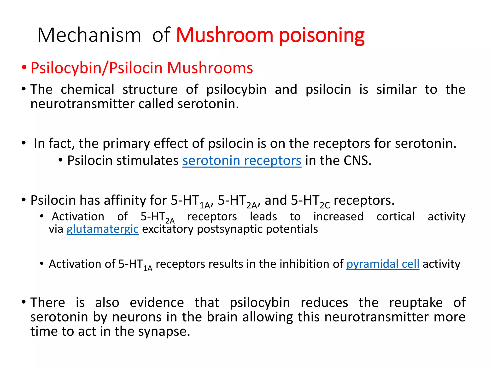 Mechanism of Mushroom poisoning
• Psilocybin/Psilocin Mushrooms
• The chemical structure of psilocybin and psilocin is similar to the
neurotransmitter called serotonin.
• In fact, the primary effect of psilocin is on the receptors for serotonin.
• Psilocin stimulates serotonin receptors in the CNS.
• Psilocin has affinity for 5-HT1A, 5-HT2A, and 5-HT2C receptors.
• Activation of 5-HT2A receptors leads to increased cortical activity
via glutamatergic excitatory postsynaptic potentials
• Activation of 5-HT1A receptors results in the inhibition of pyramidal cell activity
• There is also evidence that psilocybin reduces the reuptake of
serotonin by neurons in the brain allowing this neurotransmitter more
time to act in the synapse.
 