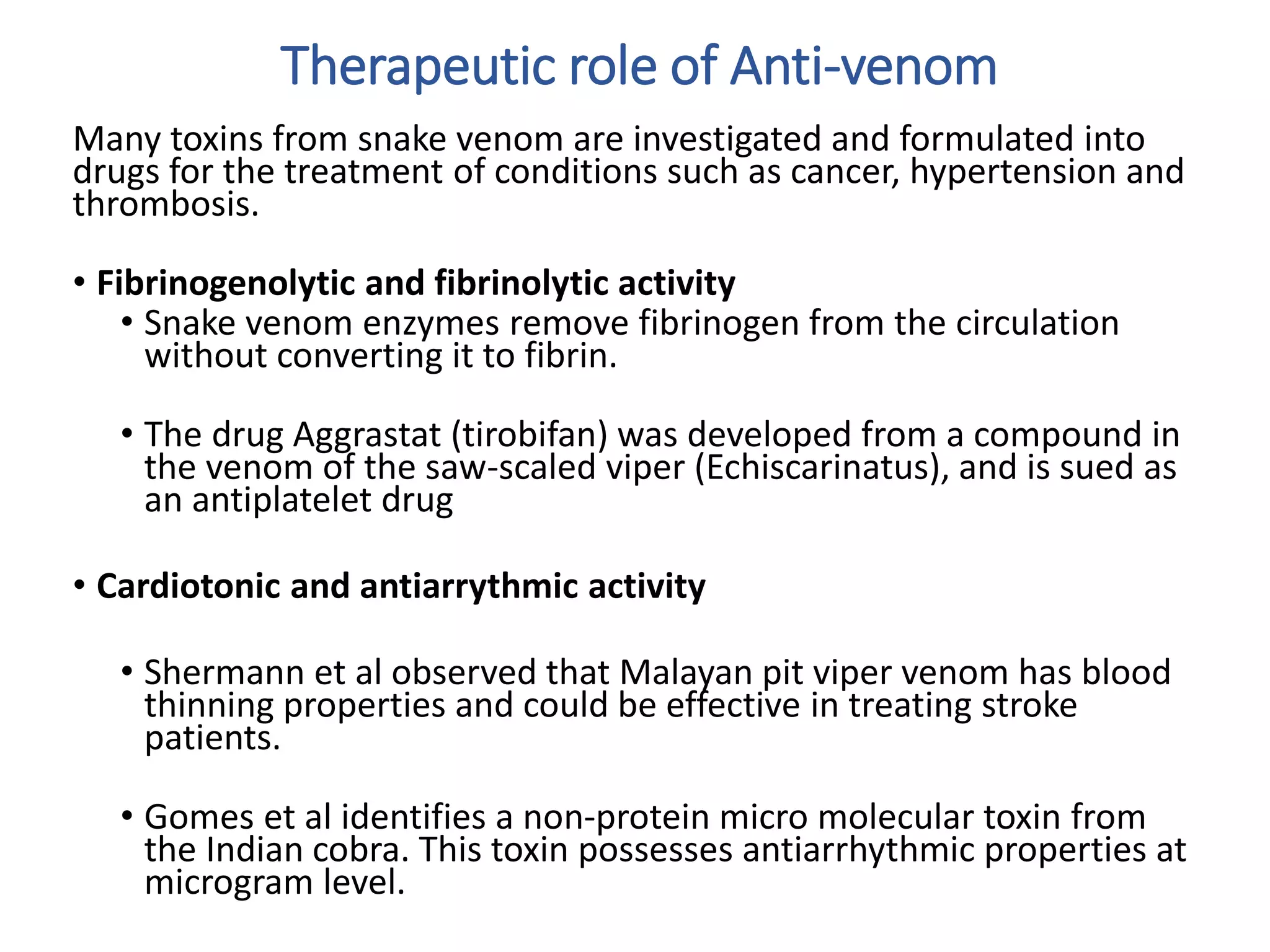 Therapeutic role of Anti-venom
Many toxins from snake venom are investigated and formulated into
drugs for the treatment of conditions such as cancer, hypertension and
thrombosis.
• Fibrinogenolytic and fibrinolytic activity
• Snake venom enzymes remove fibrinogen from the circulation
without converting it to fibrin.
• The drug Aggrastat (tirobifan) was developed from a compound in
the venom of the saw-scaled viper (Echiscarinatus), and is sued as
an antiplatelet drug
• Cardiotonic and antiarrythmic activity
• Shermann et al observed that Malayan pit viper venom has blood
thinning properties and could be effective in treating stroke
patients.
• Gomes et al identifies a non-protein micro molecular toxin from
the Indian cobra. This toxin possesses antiarrhythmic properties at
microgram level.
 