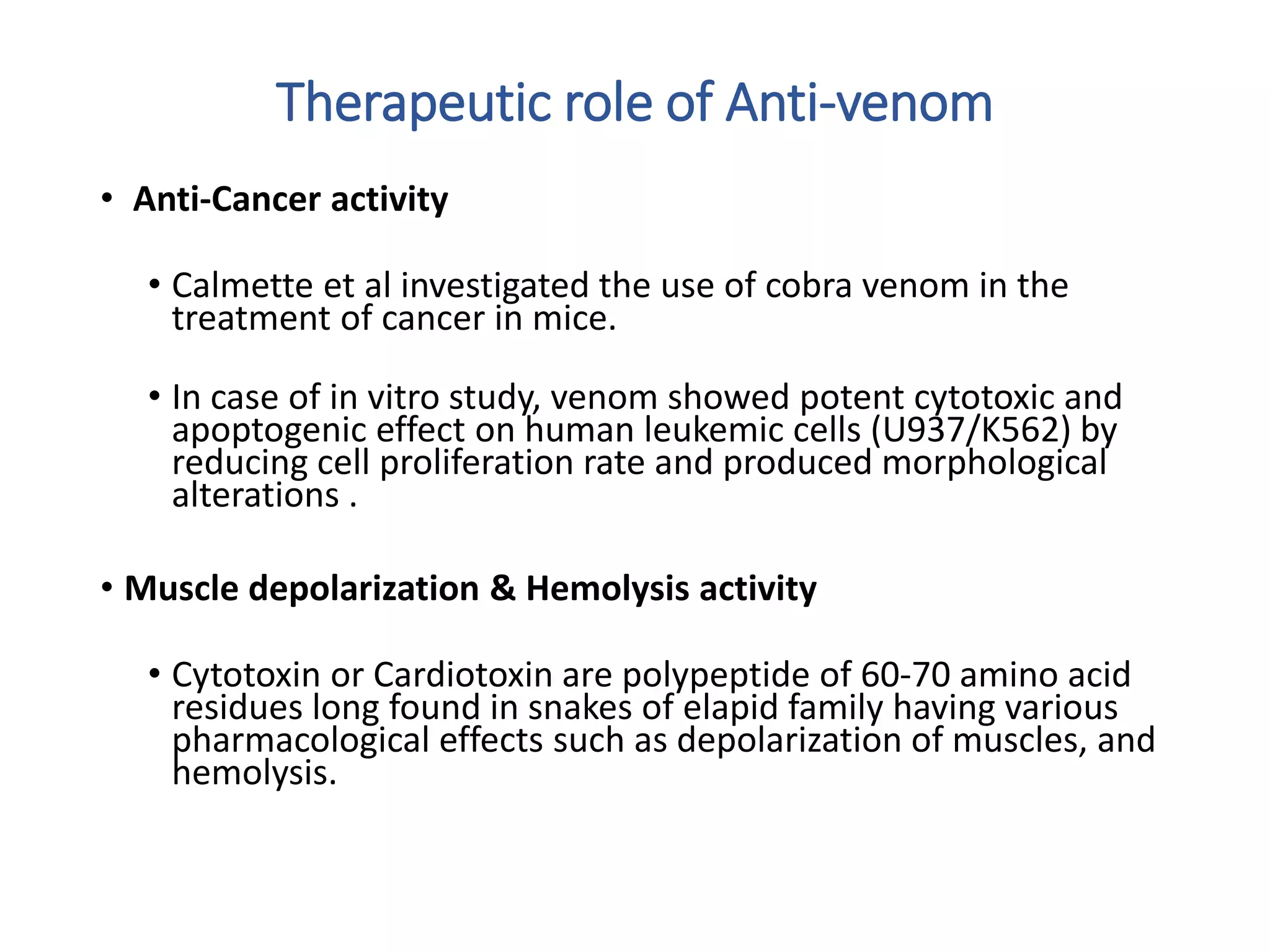 Therapeutic role of Anti-venom
• Anti-Cancer activity
• Calmette et al investigated the use of cobra venom in the
treatment of cancer in mice.
• In case of in vitro study, venom showed potent cytotoxic and
apoptogenic effect on human leukemic cells (U937/K562) by
reducing cell proliferation rate and produced morphological
alterations .
• Muscle depolarization & Hemolysis activity
• Cytotoxin or Cardiotoxin are polypeptide of 60-70 amino acid
residues long found in snakes of elapid family having various
pharmacological effects such as depolarization of muscles, and
hemolysis.
 