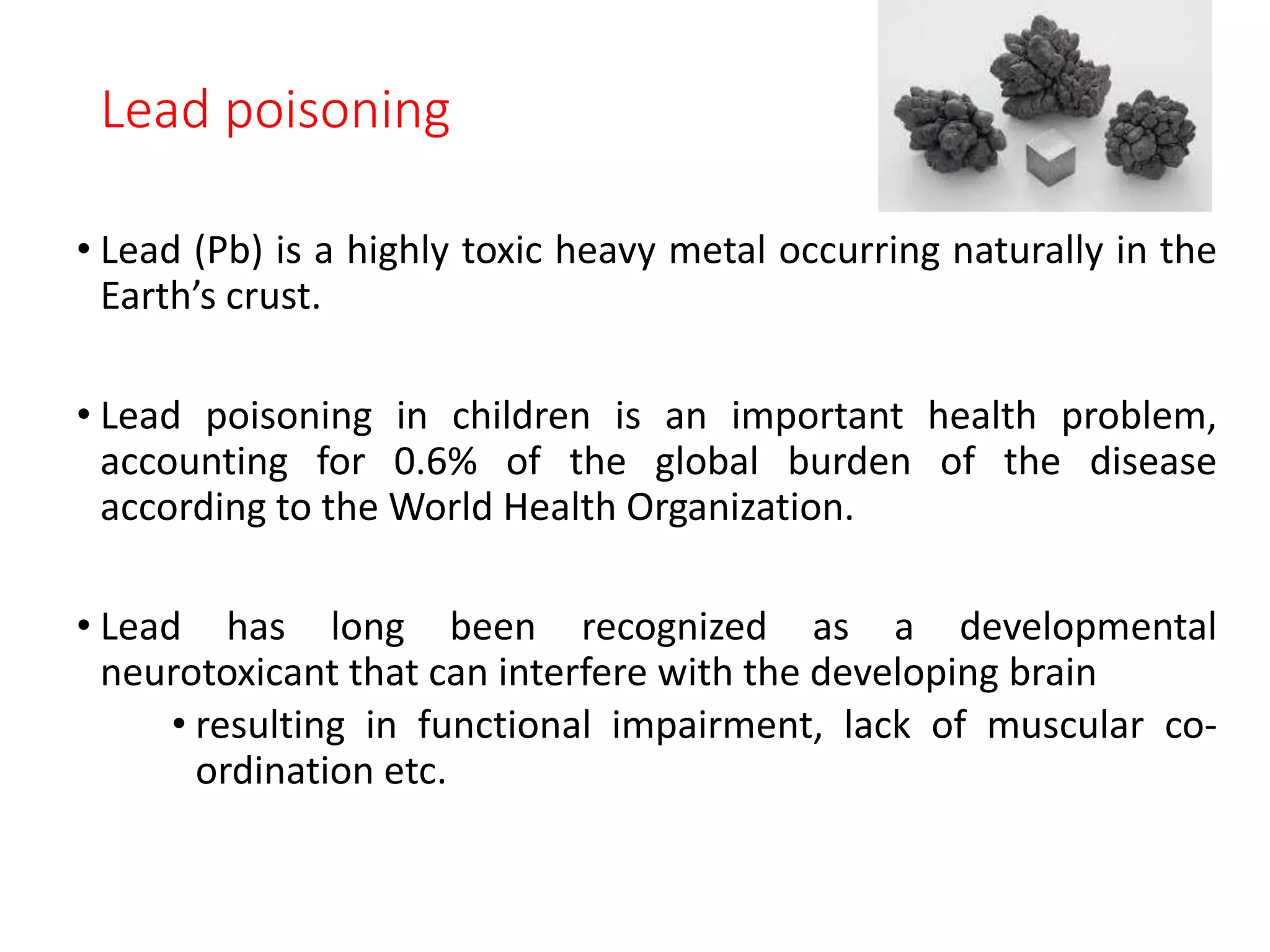 Lead poisoning
• Lead (Pb) is a highly toxic heavy metal occurring naturally in the
Earth’s crust.
• Lead poisoning in children is an important health problem,
accounting for 0.6% of the global burden of the disease
according to the World Health Organization.
• Lead has long been recognized as a developmental
neurotoxicant that can interfere with the developing brain
• resulting in functional impairment, lack of muscular co-
ordination etc.
 
