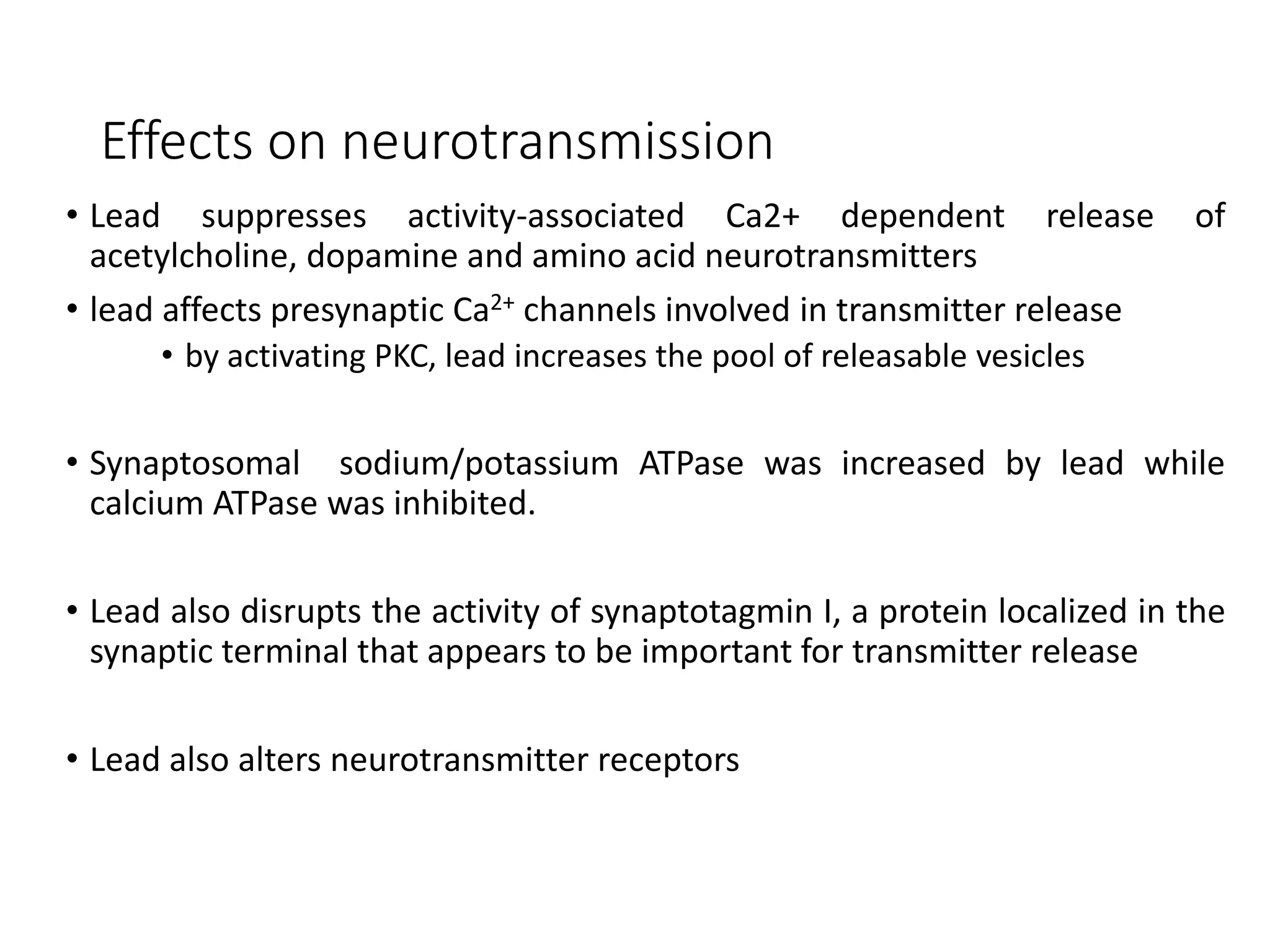 Effects on neurotransmission
• Lead suppresses activity-associated Ca2+ dependent release of
acetylcholine, dopamine and amino acid neurotransmitters
• lead affects presynaptic Ca2+ channels involved in transmitter release
• by activating PKC, lead increases the pool of releasable vesicles
• Synaptosomal sodium/potassium ATPase was increased by lead while
calcium ATPase was inhibited.
• Lead also disrupts the activity of synaptotagmin I, a protein localized in the
synaptic terminal that appears to be important for transmitter release
• Lead also alters neurotransmitter receptors
 
