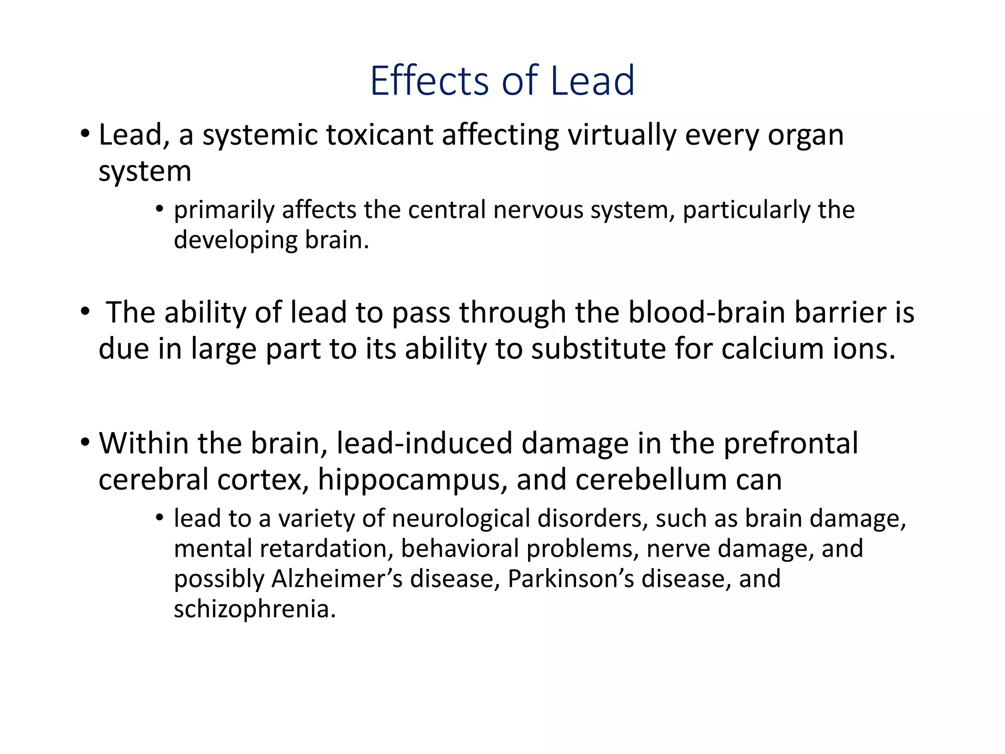 Effects of Lead
• Lead, a systemic toxicant affecting virtually every organ
system
• primarily affects the central nervous system, particularly the
developing brain.
• The ability of lead to pass through the blood-brain barrier is
due in large part to its ability to substitute for calcium ions.
• Within the brain, lead-induced damage in the prefrontal
cerebral cortex, hippocampus, and cerebellum can
• lead to a variety of neurological disorders, such as brain damage,
mental retardation, behavioral problems, nerve damage, and
possibly Alzheimer’s disease, Parkinson’s disease, and
schizophrenia.
 