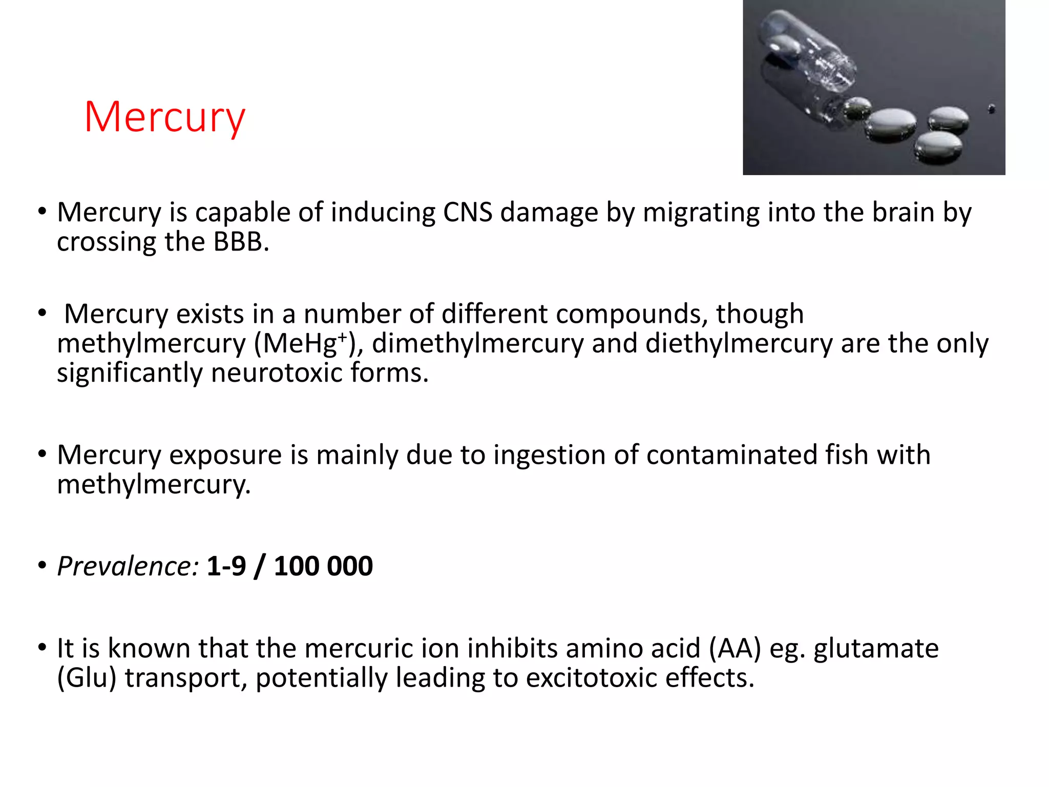 Mercury
• Mercury is capable of inducing CNS damage by migrating into the brain by
crossing the BBB.
• Mercury exists in a number of different compounds, though
methylmercury (MeHg+), dimethylmercury and diethylmercury are the only
significantly neurotoxic forms.
• Mercury exposure is mainly due to ingestion of contaminated fish with
methylmercury.
• Prevalence: 1-9 / 100 000
• It is known that the mercuric ion inhibits amino acid (AA) eg. glutamate
(Glu) transport, potentially leading to excitotoxic effects.
 