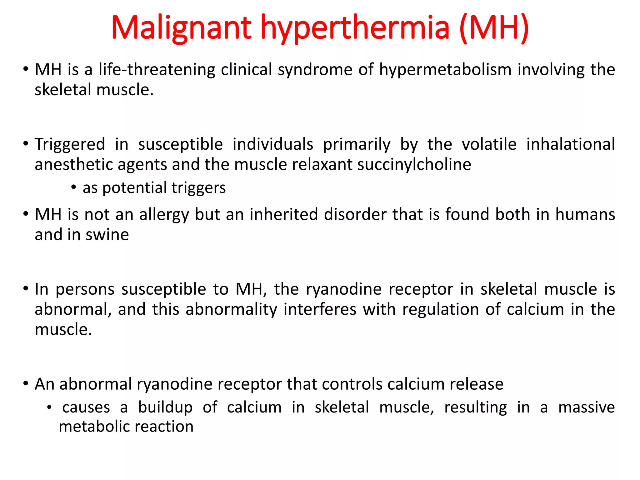 Malignant hyperthermia (MH)
• MH is a life-threatening clinical syndrome of hypermetabolism involving the
skeletal muscle.
• Triggered in susceptible individuals primarily by the volatile inhalational
anesthetic agents and the muscle relaxant succinylcholine
• as potential triggers
• MH is not an allergy but an inherited disorder that is found both in humans
and in swine
• In persons susceptible to MH, the ryanodine receptor in skeletal muscle is
abnormal, and this abnormality interferes with regulation of calcium in the
muscle.
• An abnormal ryanodine receptor that controls calcium release
• causes a buildup of calcium in skeletal muscle, resulting in a massive
metabolic reaction
 