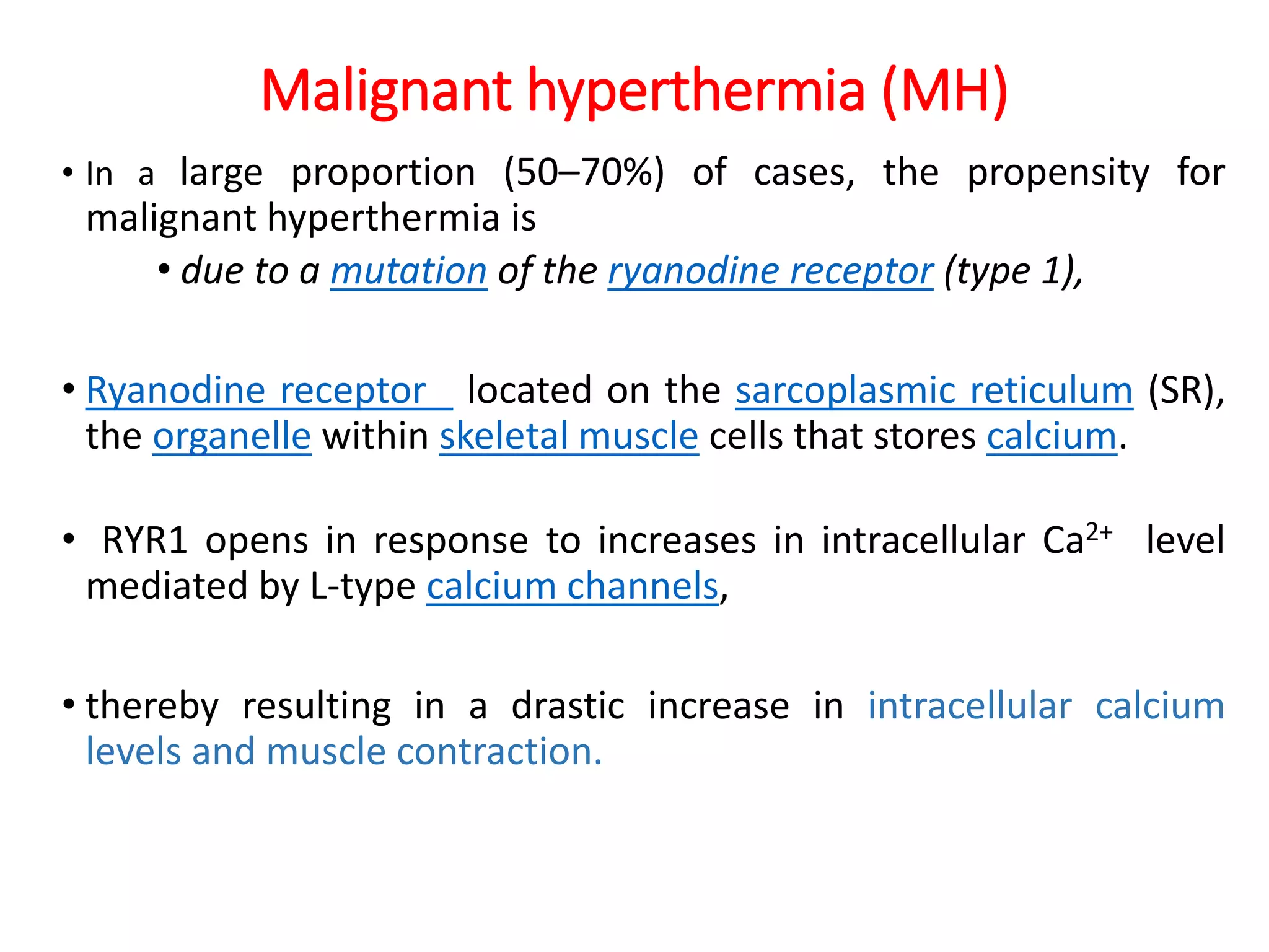 Malignant hyperthermia (MH)
• In a large proportion (50–70%) of cases, the propensity for
malignant hyperthermia is
• due to a mutation of the ryanodine receptor (type 1),
• Ryanodine receptor located on the sarcoplasmic reticulum (SR),
the organelle within skeletal muscle cells that stores calcium.
• RYR1 opens in response to increases in intracellular Ca2+ level
mediated by L-type calcium channels,
• thereby resulting in a drastic increase in intracellular calcium
levels and muscle contraction.
 