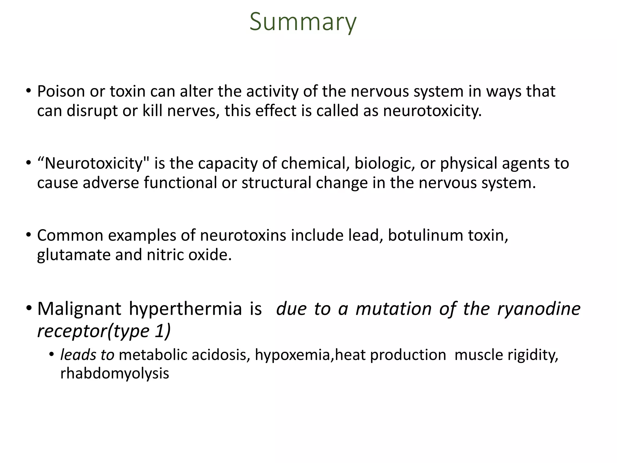 Summary
• Poison or toxin can alter the activity of the nervous system in ways that
can disrupt or kill nerves, this effect is called as neurotoxicity.
• “Neurotoxicity" is the capacity of chemical, biologic, or physical agents to
cause adverse functional or structural change in the nervous system.
• Common examples of neurotoxins include lead, botulinum toxin,
glutamate and nitric oxide.
• Malignant hyperthermia is due to a mutation of the ryanodine
receptor(type 1)
• leads to metabolic acidosis, hypoxemia,heat production muscle rigidity,
rhabdomyolysis
 