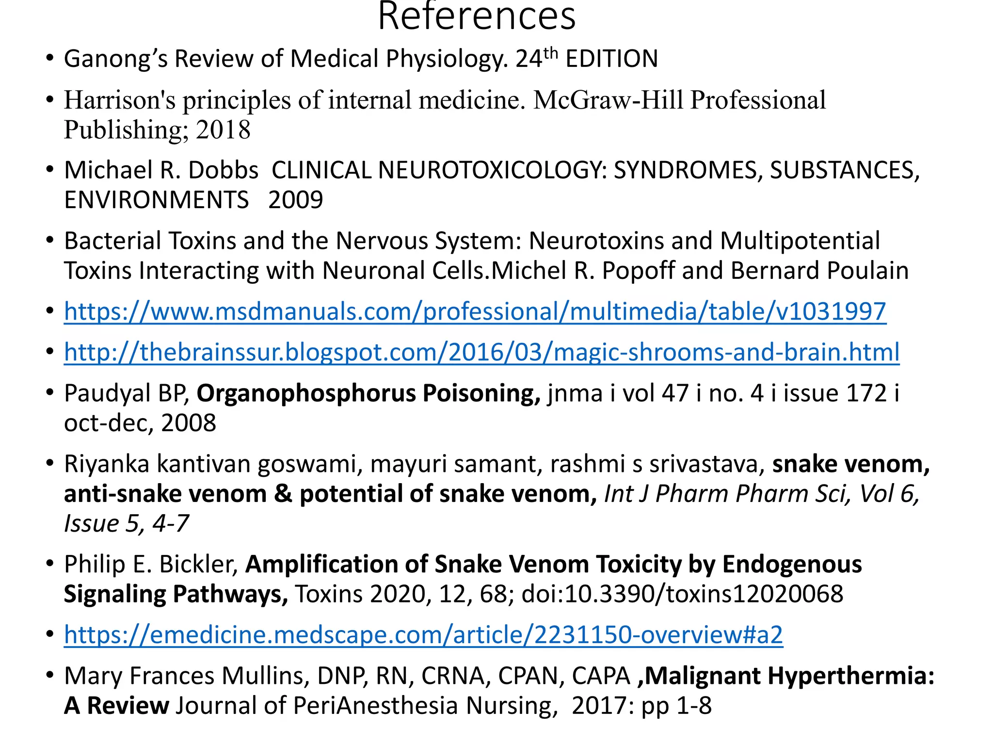 References
• Ganong’s Review of Medical Physiology. 24th EDITION
• Harrison's principles of internal medicine. McGraw-Hill Professional
Publishing; 2018
• Michael R. Dobbs CLINICAL NEUROTOXICOLOGY: SYNDROMES, SUBSTANCES,
ENVIRONMENTS 2009
• Bacterial Toxins and the Nervous System: Neurotoxins and Multipotential
Toxins Interacting with Neuronal Cells.Michel R. Popoff and Bernard Poulain
• https://www.msdmanuals.com/professional/multimedia/table/v1031997
• http://thebrainssur.blogspot.com/2016/03/magic-shrooms-and-brain.html
• Paudyal BP, Organophosphorus Poisoning, jnma i vol 47 i no. 4 i issue 172 i
oct-dec, 2008
• Riyanka kantivan goswami, mayuri samant, rashmi s srivastava, snake venom,
anti-snake venom & potential of snake venom, Int J Pharm Pharm Sci, Vol 6,
Issue 5, 4-7
• Philip E. Bickler, Amplification of Snake Venom Toxicity by Endogenous
Signaling Pathways, Toxins 2020, 12, 68; doi:10.3390/toxins12020068
• https://emedicine.medscape.com/article/2231150-overview#a2
• Mary Frances Mullins, DNP, RN, CRNA, CPAN, CAPA ,Malignant Hyperthermia:
A Review Journal of PeriAnesthesia Nursing, 2017: pp 1-8
 