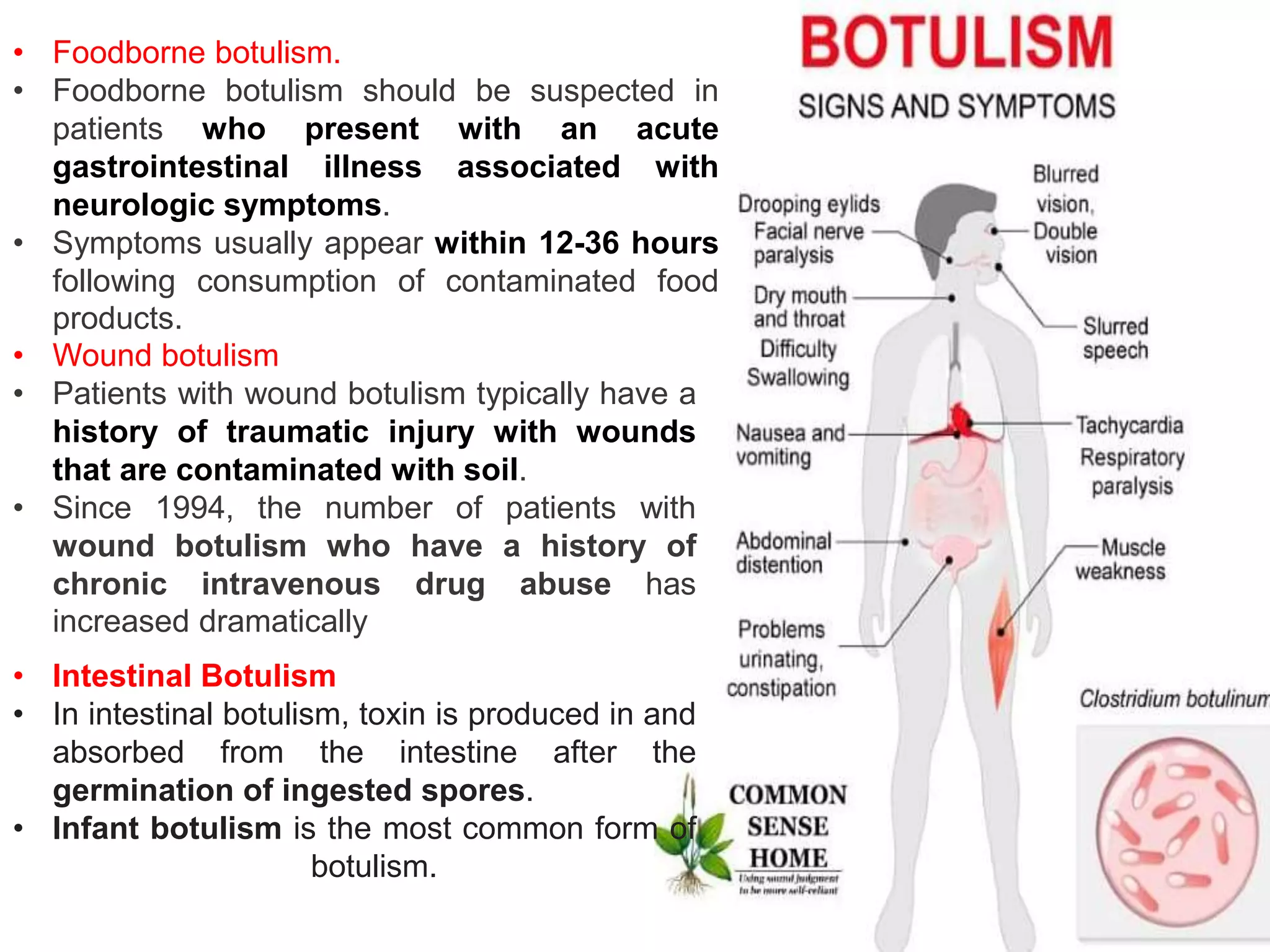 • Foodborne botulism.
• Foodborne botulism should be suspected in
patients who present with an acute
gastrointestinal illness associated with
neurologic symptoms.
• Symptoms usually appear within 12-36 hours
following consumption of contaminated food
products.
• Wound botulism
• Patients with wound botulism typically have a
history of traumatic injury with wounds
that are contaminated with soil.
• Since 1994, the number of patients with
wound botulism who have a history of
chronic intravenous drug abuse has
increased dramatically
• Intestinal Botulism
• In intestinal botulism, toxin is produced in and
absorbed from the intestine after the
germination of ingested spores.
• Infant botulism is the most common form of
botulism.
 