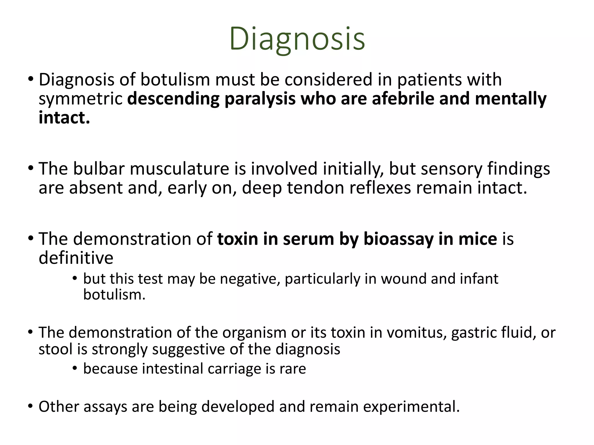 Diagnosis
• Diagnosis of botulism must be considered in patients with
symmetric descending paralysis who are afebrile and mentally
intact.
• The bulbar musculature is involved initially, but sensory findings
are absent and, early on, deep tendon reflexes remain intact.
• The demonstration of toxin in serum by bioassay in mice is
definitive
• but this test may be negative, particularly in wound and infant
botulism.
• The demonstration of the organism or its toxin in vomitus, gastric fluid, or
stool is strongly suggestive of the diagnosis
• because intestinal carriage is rare
• Other assays are being developed and remain experimental.
 