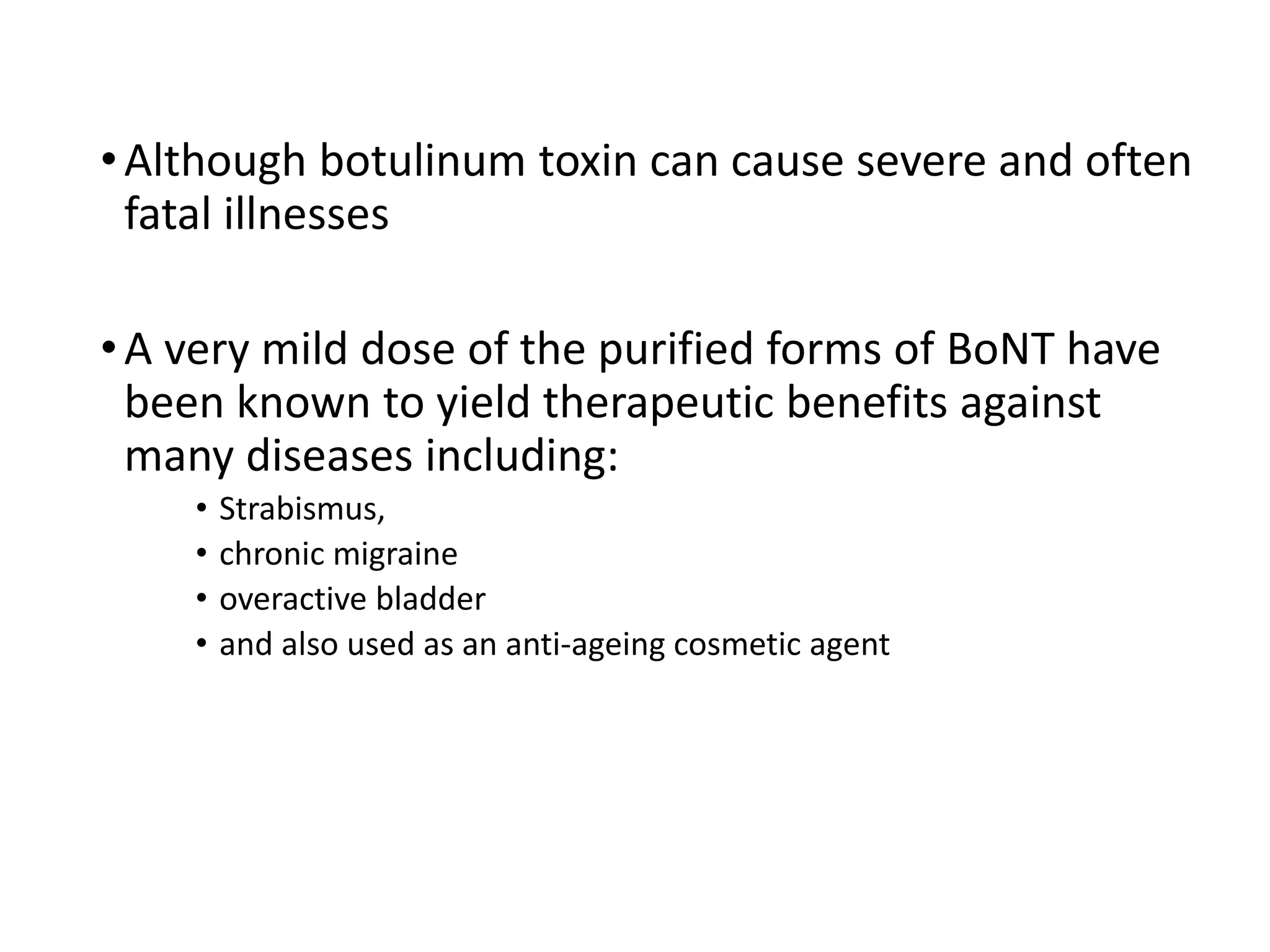 •Although botulinum toxin can cause severe and often
fatal illnesses
•A very mild dose of the purified forms of BoNT have
been known to yield therapeutic benefits against
many diseases including:
• Strabismus,
• chronic migraine
• overactive bladder
• and also used as an anti-ageing cosmetic agent
 