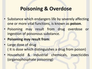 Poisoning & Overdose
• Substance which endangers life by severely affecting
one or more vital functions, is known as poison.
• Poisoning may result from drug overdose or
ingestion of poisonous substance.
• Poisoning may result from:
• Large dose of drug
( It is dose which distinguishes a drug from poison)
• Household & industrial chemicals, insecticides
(organophosphate poisoning)
 