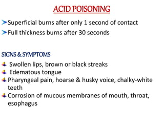 ACID POISONING
Superficial burns after only 1 second of contact
Full thickness burns after 30 seconds
SIGNS & SYMPTOMS
Swollen lips, brown or black streaks
Edematous tongue
Pharyngeal pain, hoarse & husky voice, chalky-white
teeth
Corrosion of mucous membranes of mouth, throat,
esophagus
 