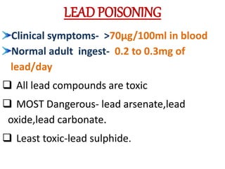 LEAD POISONING
Clinical symptoms- >70µg/100ml in blood
Normal adult ingest- 0.2 to 0.3mg of
lead/day
 All lead compounds are toxic
 MOST Dangerous- lead arsenate,lead
oxide,lead carbonate.
 Least toxic-lead sulphide.
 