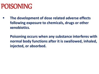  The development of dose related adverse effects
following exposure to chemicals, drugs or other
xenobiotics.
Poisoning occurs when any substance interferes with
normal body functions after it is swallowed, inhaled,
injected, or absorbed.
POISONING
 
