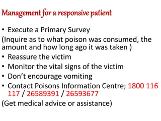 Management for a responsive patient
• Execute a Primary Survey
(Inquire as to what poison was consumed, the
amount and how long ago it was taken )
• Reassure the victim
• Monitor the vital signs of the victim
• Don’t encourage vomiting
• Contact Poisons Information Centre; 1800 116
117 / 26589391 / 26593677
(Get medical advice or assistance)
 