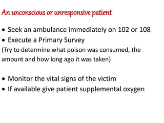 An unconscious or unresponsive patient
 Seek an ambulance immediately on 102 or 108
 Execute a Primary Survey
(Try to determine what poison was consumed, the
amount and how long ago it was taken)
 Monitor the vital signs of the victim
 If available give patient supplemental oxygen
 