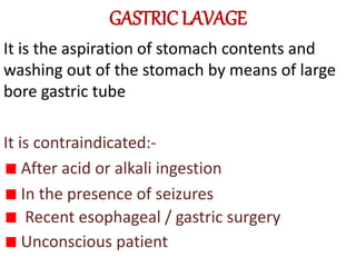 GASTRIC LAVAGE
It is the aspiration of stomach contents and
washing out of the stomach by means of large
bore gastric tube
It is contraindicated:-
After acid or alkali ingestion
In the presence of seizures
Recent esophageal / gastric surgery
Unconscious patient
 