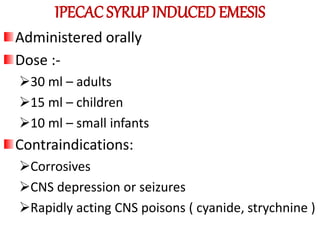 IPECAC SYRUP INDUCED EMESIS
Administered orally
Dose :-
30 ml – adults
15 ml – children
10 ml – small infants
Contraindications:
Corrosives
CNS depression or seizures
Rapidly acting CNS poisons ( cyanide, strychnine )
 