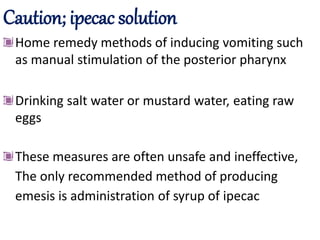 Caution; ipecac solution
Home remedy methods of inducing vomiting such
as manual stimulation of the posterior pharynx
Drinking salt water or mustard water, eating raw
eggs
These measures are often unsafe and ineffective,
The only recommended method of producing
emesis is administration of syrup of ipecac
 