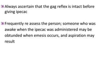 Always ascertain that the gag reflex is intact before
giving ipecac
Frequently re assess the person; someone who was
awake when the ipecac was administered may be
obtunded when emesis occurs, and aspiration may
result
 