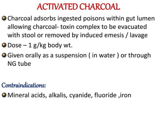 ACTIVATED CHARCOAL
Charcoal adsorbs ingested poisons within gut lumen
allowing charcoal- toxin complex to be evacuated
with stool or removed by induced emesis / lavage
Dose – 1 g/kg body wt.
Given orally as a suspension ( in water ) or through
NG tube
Contraindications:
Mineral acids, alkalis, cyanide, fluoride ,iron
 