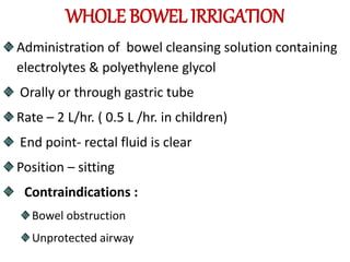 WHOLE BOWEL IRRIGATION
Administration of bowel cleansing solution containing
electrolytes & polyethylene glycol
Orally or through gastric tube
Rate – 2 L/hr. ( 0.5 L /hr. in children)
End point- rectal fluid is clear
Position – sitting
Contraindications :
Bowel obstruction
Unprotected airway
 