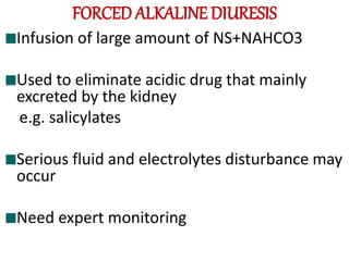 FORCED ALKALINE DIURESIS
Infusion of large amount of NS+NAHCO3
Used to eliminate acidic drug that mainly
excreted by the kidney
e.g. salicylates
Serious fluid and electrolytes disturbance may
occur
Need expert monitoring
 