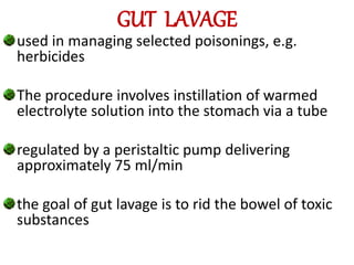 GUT LAVAGE
used in managing selected poisonings, e.g.
herbicides
The procedure involves instillation of warmed
electrolyte solution into the stomach via a tube
regulated by a peristaltic pump delivering
approximately 75 ml/min
the goal of gut lavage is to rid the bowel of toxic
substances
 