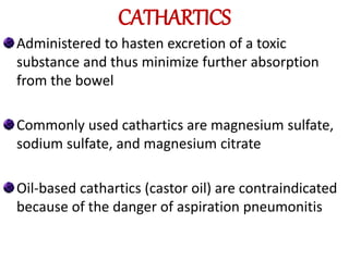 CATHARTICS
Administered to hasten excretion of a toxic
substance and thus minimize further absorption
from the bowel
Commonly used cathartics are magnesium sulfate,
sodium sulfate, and magnesium citrate
Oil-based cathartics (castor oil) are contraindicated
because of the danger of aspiration pneumonitis
 