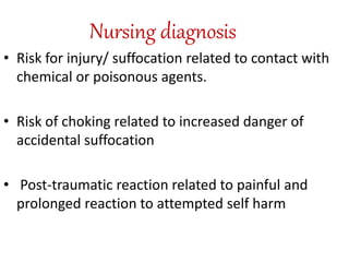 Nursing diagnosis
• Risk for injury/ suffocation related to contact with
chemical or poisonous agents.
• Risk of choking related to increased danger of
accidental suffocation
• Post-traumatic reaction related to painful and
prolonged reaction to attempted self harm
 