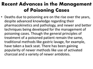 Recent Advances in the Management
of Poisoning Cases
• Deaths due to poisoning are on the rise over the years,
despite advanced knowledge regarding their
pharmacokinetics and pathology, and newer and better
techniques being developed for the management of
poisoning cases. Though the general principles of
treatment of a poisoned patient remain the same,
traditional methods like gastric lavage, for example,
have taken a back seat. There has been gaining
popularity of newer methods like use of activated
charcoal and a variety of newer antidotes.
 