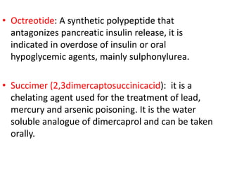 • Octreotide: A synthetic polypeptide that
antagonizes pancreatic insulin release, it is
indicated in overdose of insulin or oral
hypoglycemic agents, mainly sulphonylurea.
• Succimer (2,3dimercaptosuccinicacid): it is a
chelating agent used for the treatment of lead,
mercury and arsenic poisoning. It is the water
soluble analogue of dimercaprol and can be taken
orally.
 