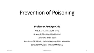 Prevention of Poisoning
Professor Aye Aye Chit
M.B.,B.S M.Med.Sc (Int: Med)
Dr.Med.Sc (Gen Med) Dip.Med.Ed
MRCP (UK) FRCP (Edin)
Pro-Rector (Academic), University of Medicine, Mandalay
Consultant Physician (Internal Medicine)
18/27/2018 Prof. Aye Aye Chit
 