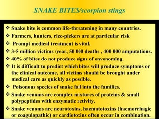 SNAKE BITES/scorpion stings

 Snake bite is common life-threatening in many countries.
 Farmers, hunters, rice-pickers are at particular risk
 Prompt medical treatment is vital.
 3-5 million victims /year, 50 000 deaths , 400 000 amputations.
 40% of bites do not produce signs of envenoming.
 It is difficult to predict which bites will produce symptoms or
  the clinical outcome, all victims should be brought under
  medical care as quickly as possible.
 Poisonous species of snake fall into the families.
 Snake venoms are complex mixtures of proteins & small
  polypeptides with enzymatic activity.
 Snake venoms are neurotoxins, haematotoxins (haemorrhagic
  or coagulopathic) or cardiotoxins often occur in combination.
 