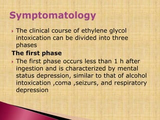  The clinical course of ethylene glycol
intoxication can be divided into three
phases
The first phase
 The first phase occurs less than 1 h after
ingestion and is characterized by mental
status depression, similar to that of alcohol
intoxication ,coma ,seizurs, and respiratory
depression
 