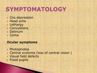  Cns depression
 Head ache
 Lethargy
 Convulsions
 Delirium
 Coma
Ocular symptoms
 Photophobia
 Central scotoma (loss of central vision )
 Visual field defects
 Fixed pupils
 