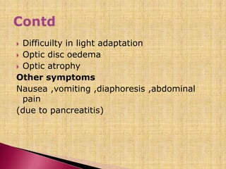  Difficuilty in light adaptation
 Optic disc oedema
 Optic atrophy
Other symptoms
Nausea ,vomiting ,diaphoresis ,abdominal
pain
(due to pancreatitis)
 