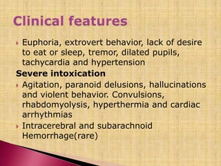 Euphoria, extrovert behavior, lack of desire
to eat or sleep, tremor, dilated pupils,
tachycardia and hypertension
Severe intoxication
 Agitation, paranoid delusions, hallucinations
and violent behavior. Convulsions,
rhabdomyolysis, hyperthermia and cardiac
arrhythmias
 Intracerebral and subarachnoid
Hemorrhage(rare)
 