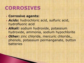  Corrosive agents:
 Acids: hydrochloric acid, sulfuric acid,
hydrofluoric acid
 Alkali: sodium hydroxide, potassium
hydroxide, ammonia, sodium hypochlorite
 Other: zinc chloride, mercuric chloride,,
phenols, potassium permanganate, button
batteries
 