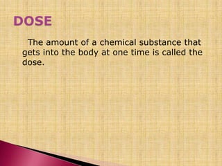 The amount of a chemical substance that
gets into the body at one time is called the
dose.
 