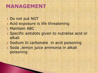  Do not put NGT
 Acid exposure is life threatening
 Maintain ABC
 Specific antidots given to nutralise acid or
alkali
 Sodium bi carbonate in acid poisoning
 Soda ,lemon juice ammonia in alkali
poisoning
 