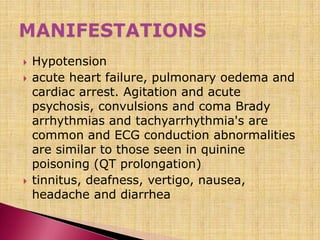  Hypotension
 acute heart failure, pulmonary oedema and
cardiac arrest. Agitation and acute
psychosis, convulsions and coma Brady
arrhythmias and tachyarrhythmia's are
common and ECG conduction abnormalities
are similar to those seen in quinine
poisoning (QT prolongation)
 tinnitus, deafness, vertigo, nausea,
headache and diarrhea
 