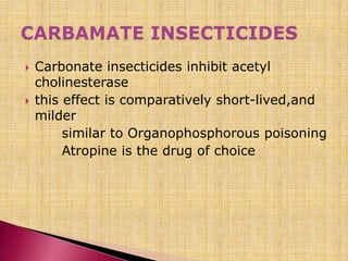  Carbonate insecticides inhibit acetyl
cholinesterase
 this effect is comparatively short-lived,and
milder
similar to Organophosphorous poisoning
Atropine is the drug of choice
 