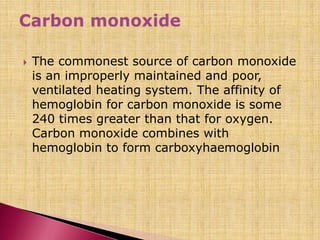  The commonest source of carbon monoxide
is an improperly maintained and poor,
ventilated heating system. The affinity of
hemoglobin for carbon monoxide is some
240 times greater than that for oxygen.
Carbon monoxide combines with
hemoglobin to form carboxyhaemoglobin
 