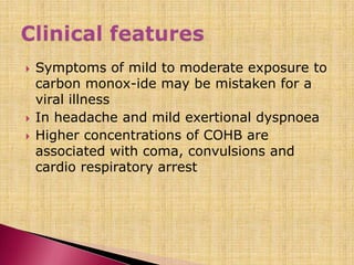  Symptoms of mild to moderate exposure to
carbon monox-ide may be mistaken for a
viral illness
 In headache and mild exertional dyspnoea
 Higher concentrations of COHB are
associated with coma, convulsions and
cardio respiratory arrest
 